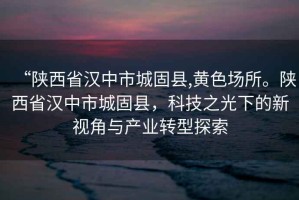 “陜西省漢中市城固縣,黃色場所。陜西省漢中市城固縣，科技之光下的新視角與產(chǎn)業(yè)轉(zhuǎn)型探索