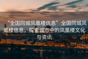 “全國同城鳳凰樓信息”全國同城鳳凰樓信息，探索城市中的鳳凰樓文化與資訊