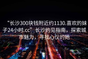 “長沙300塊錢附近約1130.喜歡的妹子24小時.cc”長沙約見指南，探索城市魅力，尋找心儀的她