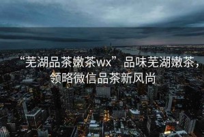 “蕪湖品茶嫩茶wx”品味蕪湖嫩茶，領(lǐng)略微信品茶新風(fēng)尚