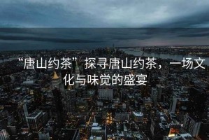 “唐山約茶”探尋唐山約茶，一場文化與味覺的盛宴