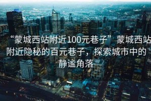 “蒙城西站附近100元巷子”蒙城西站附近隱秘的百元巷子，探索城市中的靜謐角落