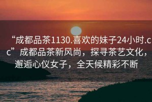 “成都品茶1130.喜歡的妹子24小時(shí).cc”成都品茶新風(fēng)尚，探尋茶藝文化，邂逅心儀女子，全天候精彩不斷