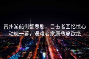 貴州游船側(cè)翻悲劇，目擊者回憶驚心動(dòng)魄一幕，遇難者家屬悲痛欲絕