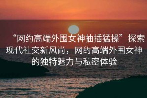 “網(wǎng)約高端外圍女神抽插猛操”探索現(xiàn)代社交新風(fēng)尚，網(wǎng)約高端外圍女神的獨(dú)特魅力與私密體驗(yàn)