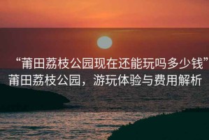 “莆田荔枝公園現(xiàn)在還能玩嗎多少錢”莆田荔枝公園，游玩體驗(yàn)與費(fèi)用解析