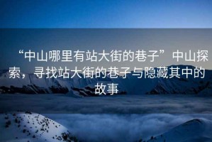 “中山哪里有站大街的巷子”中山探索，尋找站大街的巷子與隱藏其中的故事