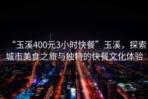 “玉溪400元3小時快餐”玉溪，探索城市美食之旅與獨特的快餐文化體驗