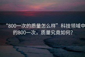 “800一次的質(zhì)量怎么樣”科技領(lǐng)域中的800一次，質(zhì)量究竟如何？