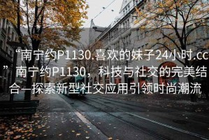 “南寧約P1130.喜歡的妹子24小時.cc”南寧約P1130，科技與社交的完美結(jié)合—探索新型社交應(yīng)用引領(lǐng)時尚潮流