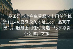 “品茶足不出戶享受服務(wù)上門(mén)任你挑選1114A.官網(wǎng)永久地址1.cc”品茶不出門(mén)，服務(wù)上門(mén)任你挑選—盡享尊貴茶藝體驗(yàn)之旅
