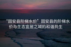 “固安縣階梯水價(jià)”固安縣的階梯水價(jià)與生態(tài)宜居之城的和諧共生