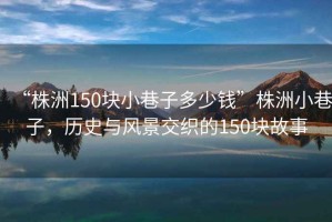 “株洲150塊小巷子多少錢”株洲小巷子，歷史與風(fēng)景交織的150塊故事