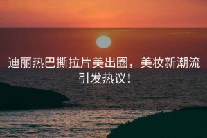 迪麗熱巴撕拉片美出圈，美妝新潮流引發(fā)熱議！