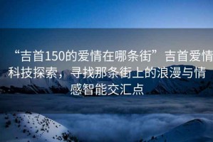 “吉首150的愛情在哪條街”吉首愛情科技探索，尋找那條街上的浪漫與情感智能交匯點