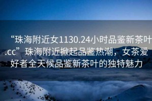 “珠海附近女1130.24小時(shí)品鑒新茶葉.cc”珠海附近掀起品鑒熱潮，女茶愛好者全天候品鑒新茶葉的獨(dú)特魅力