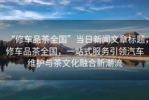 “修車品茶全國”當(dāng)日新聞文章標(biāo)題，修車品茶全國，一站式服務(wù)引領(lǐng)汽車維護與茶文化融合新潮流