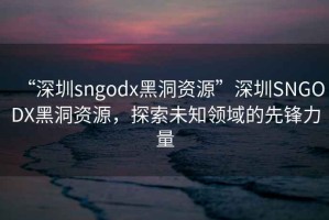 “深圳sngodx黑洞資源”深圳SNGODX黑洞資源，探索未知領(lǐng)域的先鋒力量