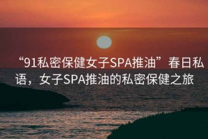 “91私密保健女子SPA推油”春日私語，女子SPA推油的私密保健之旅