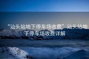 “汕頭站地下停車場(chǎng)收費(fèi)”汕頭站地下停車場(chǎng)收費(fèi)詳解