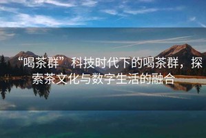 “喝茶群”科技時代下的喝茶群，探索茶文化與數(shù)字生活的融合