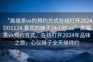 “高端茶vx的預(yù)約方式在線打開2024DD1124.喜歡的妹子24小時.cc”高端茶vx預(yù)約方式，在線打開2024年品味之旅，心儀妹子全天候待約
