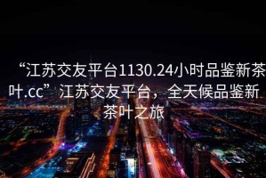 “江蘇交友平臺1130.24小時品鑒新茶葉.cc”江蘇交友平臺，全天候品鑒新茶葉之旅