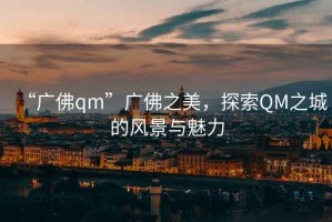 “廣佛qm”廣佛之美，探索QM之城的風(fēng)景與魅力