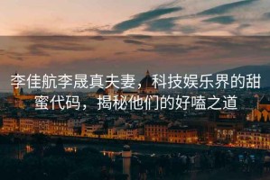 李佳航李晟真夫妻，科技娛樂界的甜蜜代碼，揭秘他們的好嗑之道