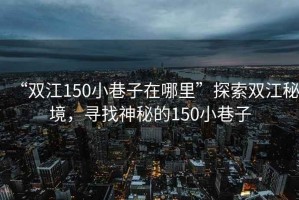 “雙江150小巷子在哪里”探索雙江秘境，尋找神秘的150小巷子