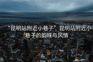 “昆明站附近小巷子”昆明站附近小巷子的韻味與風(fēng)情
