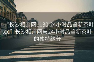 “長(zhǎng)沙相親網(wǎng)1130.24小時(shí)品鑒新茶葉.cc”長(zhǎng)沙相親網(wǎng)與24小時(shí)品鑒新茶葉的獨(dú)特緣分