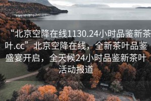 “北京空降在線1130.24小時品鑒新茶葉.cc”北京空降在線，全新茶葉品鑒盛宴開啟，全天候24小時品鑒新茶葉活動報道