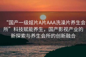 “國(guó)產(chǎn)一級(jí)婬片A片AAA洗澡片養(yǎng)生會(huì)所”科技賦能養(yǎng)生，國(guó)產(chǎn)影視產(chǎn)業(yè)的新探索與養(yǎng)生會(huì)所的創(chuàng)新融合