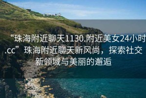 “珠海附近聊天1130.附近美女24小時.cc”珠海附近聊天新風(fēng)尚，探索社交新領(lǐng)域與美麗的邂逅