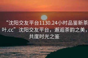 “沈陽交友平臺1130.24小時品鑒新茶葉.cc”沈陽交友平臺，邂逅茶韻之美，共度時光之鑒