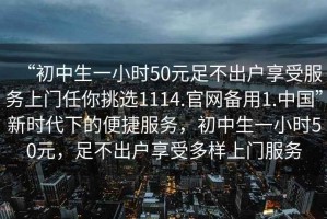 “初中生一小時(shí)50元足不出戶享受服務(wù)上門(mén)任你挑選1114.官網(wǎng)備用1.中國(guó)”新時(shí)代下的便捷服務(wù)，初中生一小時(shí)50元，足不出戶享受多樣上門(mén)服務(wù)