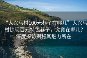 “大興馬村100元巷子在哪兒”大興馬村驚現(xiàn)百元特色巷子，究竟在哪兒？深度探訪揭秘其魅力所在