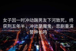 女子因一時沖動踹男友下河致死，終獲刑五年半，沖動是魔鬼，悲劇重演警鐘長鳴