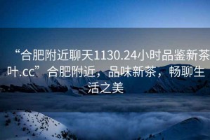 “合肥附近聊天1130.24小時(shí)品鑒新茶葉.cc”合肥附近，品味新茶，暢聊生活之美