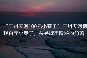 “廣州天河100元小巷子”廣州天河驚現(xiàn)百元小巷子，探尋城市隱秘的角落