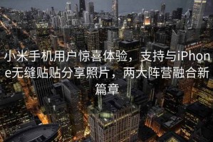 小米手機(jī)用戶驚喜體驗(yàn)，支持與iPhone無(wú)縫貼貼分享照片，兩大陣營(yíng)融合新篇章