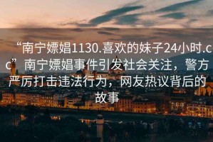 “南寧嫖娼1130.喜歡的妹子24小時.cc”南寧嫖娼事件引發(fā)社會關(guān)注，警方嚴厲打擊違法行為，網(wǎng)友熱議背后的故事