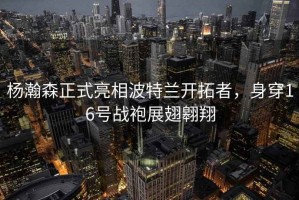 楊瀚森正式亮相波特蘭開(kāi)拓者，身穿16號(hào)戰(zhàn)袍展翅翱翔