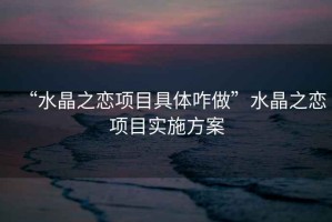“水晶之戀項(xiàng)目具體咋做”水晶之戀項(xiàng)目實(shí)施方案