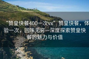 “贊皇快餐400一次vx”贊皇快餐，體驗(yàn)一次，回味無窮—深度探索贊皇快餐的魅力與價(jià)值