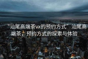 “汕尾高端茶vx的預約方式”汕尾高端茶，預約方式的探索與體驗