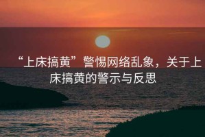 “上床搞黃”警惕網(wǎng)絡(luò)亂象，關(guān)于上床搞黃的警示與反思