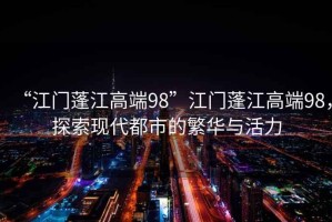 “江門蓬江高端98”江門蓬江高端98，探索現(xiàn)代都市的繁華與活力