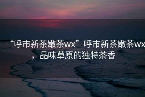 “呼市新茶嫩茶wx”呼市新茶嫩茶wx，品味草原的獨(dú)特茶香